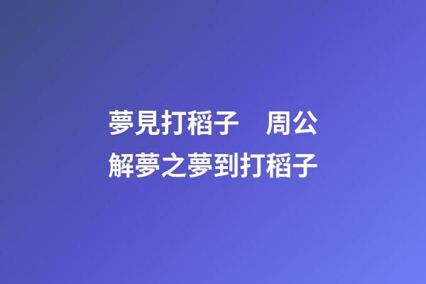 夢見打稻子　周公解夢之夢到打稻子